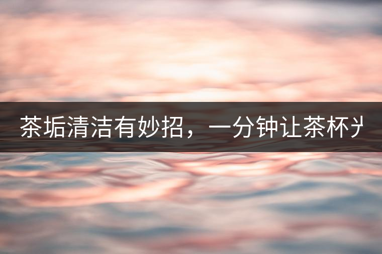 茶垢清潔有妙招，一分鐘讓茶杯光亮如新！