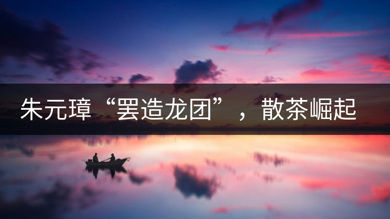 朱元璋“罷造龍團(tuán)”，散茶崛起，普洱茶特立獨(dú)行！