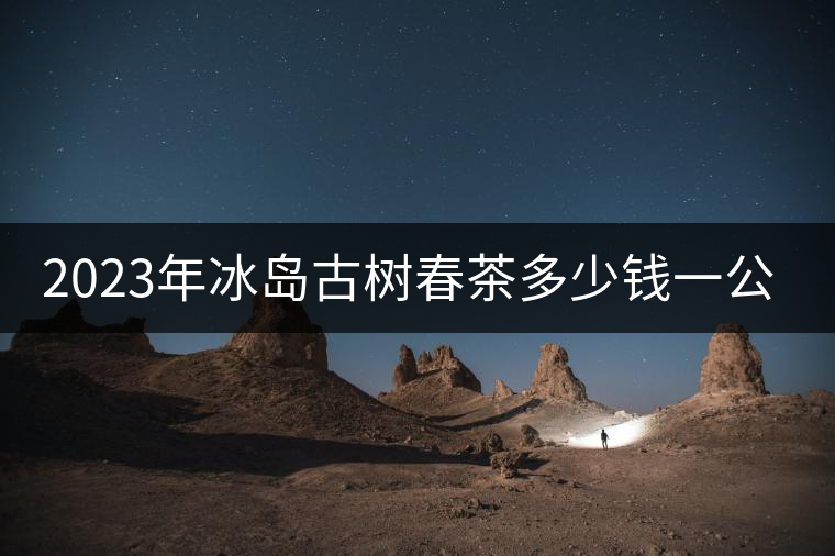 2023年冰島古樹春茶多少錢一公斤？