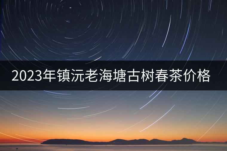 2023年鎮(zhèn)沅老海塘古樹(shù)春茶價(jià)格是多少？