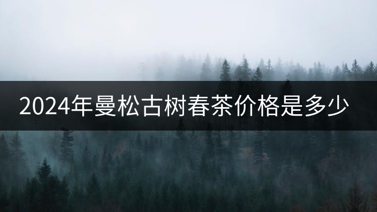 2024年曼松古樹春茶價(jià)格是多少？
