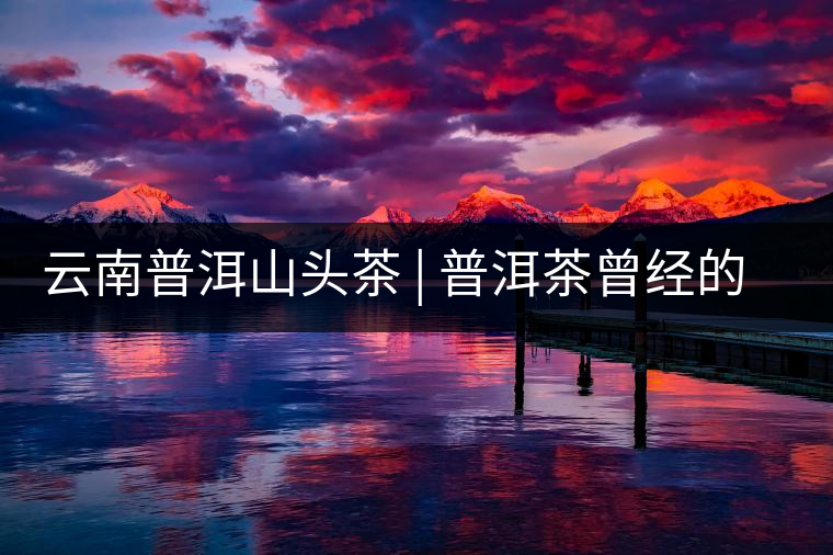 云南普洱山頭茶 | 普洱茶曾經(jīng)的王者——南糯山