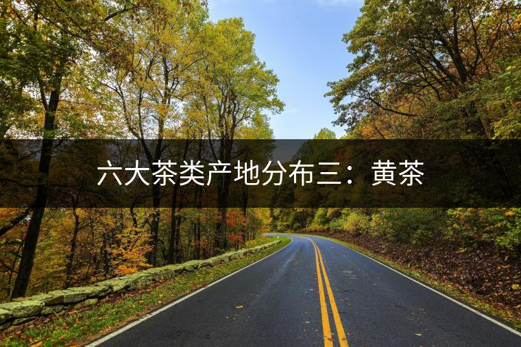 六大茶類產(chǎn)地分布三:黃茶 六大茶類產(chǎn)地分布三:黃茶