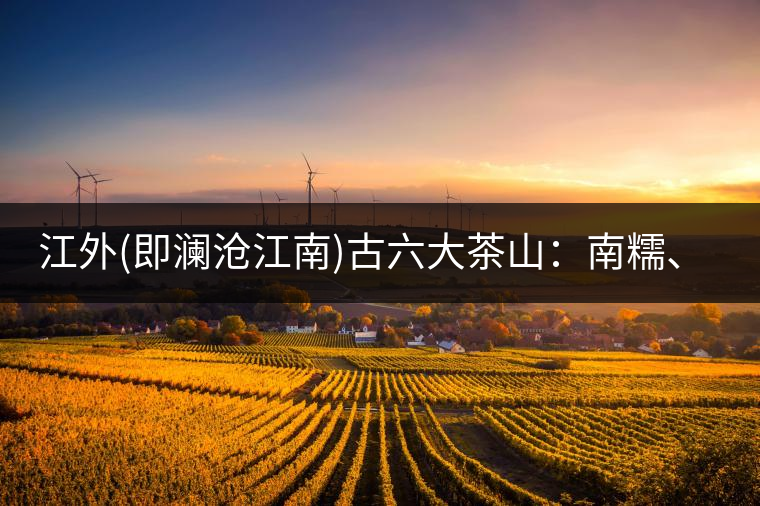 江外(即瀾滄江南)古六大茶山：南糯、南嶠、勐宋、景邁、布朗、巴達。