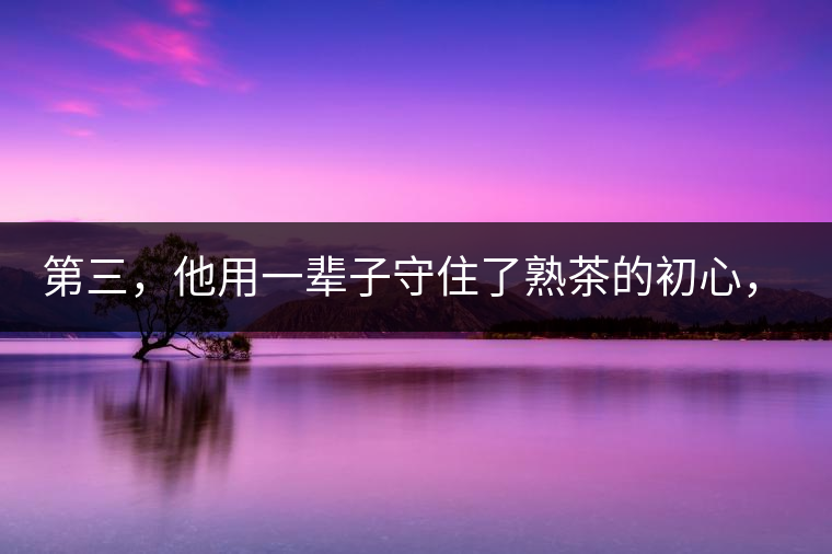 第三，他用一輩子守住了熟茶的初心，定下了熟茶的底線